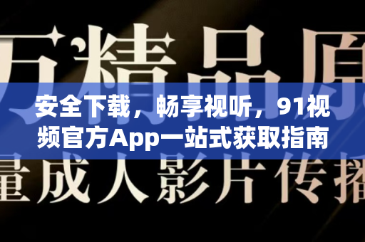 安全下载，畅享视听，91视频官方App一站式获取指南与使用全解-第1张图片-91视频站-免费高清下载