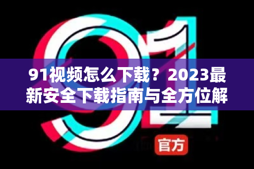 91视频怎么下载？2023最新安全下载指南与全方位解析-第1张图片-91视频站-免费高清下载