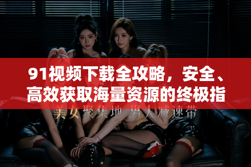 91视频下载全攻略，安全、高效获取海量资源的终极指南